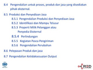 8.4 Pengendalian untuk proses, produk dan jasa yang disediakan
pihak eksternal.
8.5 Produksi dan Penyediaan Jasa
8.5.1 Pengendalian Produksi dan Penyediaan Jasa
8.5.2 Identifikasi dan Mampu Telusur
8.5.3 Properti Milik Pelanggan atau
Penyedia Eksternal
8.5.4 Perlindungan
8.5.5 Kegiatan Pasca Pengiriman
8.5.6 Pengendalian Perubahan
8.6 Pelepasan Produk dan jasa
8.7 Pengendalian Ketidaksesuaian Output
 