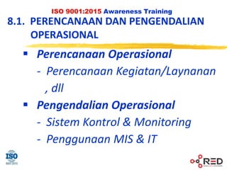 ISO 9001:2015 Awareness Training
8.1. PERENCANAAN DAN PENGENDALIAN
OPERASIONAL
 Perencanaan Operasional
- Perencanaan Kegiatan/Laynanan
, dll
 Pengendalian Operasional
- Sistem Kontrol & Monitoring
- Penggunaan MIS & IT
 