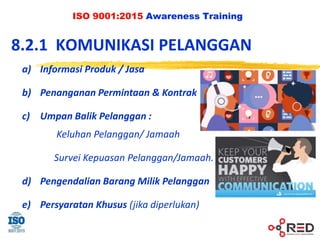 ISO 9001:2015 Awareness Training
8.2.1 KOMUNIKASI PELANGGAN
a) Informasi Produk / Jasa
b) Penanganan Permintaan & Kontrak
c) Umpan Balik Pelanggan :
Keluhan Pelanggan/ Jamaah
Survei Kepuasan Pelanggan/Jamaah.
d) Pengendalian Barang Milik Pelanggan
e) Persyaratan Khusus (jika diperlukan)
 