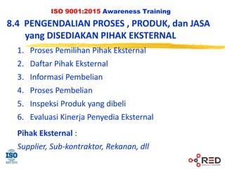 ISO 9001:2015 Awareness Training
8.4 PENGENDALIAN PROSES , PRODUK, dan JASA
yang DISEDIAKAN PIHAK EKSTERNAL
1. Proses Pemilihan Pihak Eksternal
2. Daftar Pihak Eksternal
3. Informasi Pembelian
4. Proses Pembelian
5. Inspeksi Produk yang dibeli
6. Evaluasi Kinerja Penyedia Eksternal
Pihak Eksternal :
Supplier, Sub-kontraktor, Rekanan, dll
 