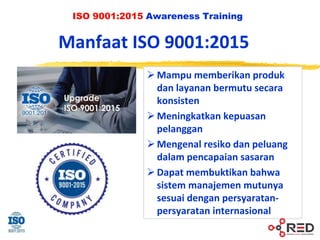 ISO 9001:2015 Awareness Training
Manfaat ISO 9001:2015
 Mampu memberikan produk
dan layanan bermutu secara
konsisten
 Meningkatkan kepuasan
pelanggan
 Mengenal resiko dan peluang
dalam pencapaian sasaran
 Dapat membuktikan bahwa
sistem manajemen mutunya
sesuai dengan persyaratan-
persyaratan internasional
 