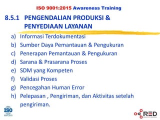 ISO 9001:2015 Awareness Training
8.5.1 PENGENDALIAN PRODUKSI &
PENYEDIAAN LAYANAN
a) Informasi Terdokumentasi
b) Sumber Daya Pemantauan & Pengukuran
c) Penerapan Pemantauan & Pengukuran
d) Sarana & Prasarana Proses
e) SDM yang Kompeten
f) Validasi Proses
g) Pencegahan Human Error
h) Pelepasan , Pengiriman, dan Aktivitas setelah
pengiriman.
 