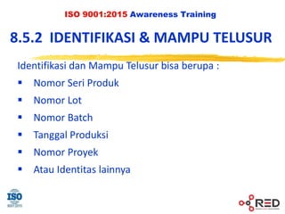 ISO 9001:2015 Awareness Training
8.5.2 IDENTIFIKASI & MAMPU TELUSUR
Identifikasi dan Mampu Telusur bisa berupa :
 Nomor Seri Produk
 Nomor Lot
 Nomor Batch
 Tanggal Produksi
 Nomor Proyek
 Atau Identitas lainnya
 