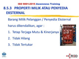 ISO 9001:2015 Awareness Training
8.5.3 PROPERTI MILIK ATAU PENYEDIA
EKSTERNAL
Barang Milik Pelanggan / Penyedia Eksternal
harus dikendalikan, agar :
1. Tetap Terjaga Mutu & Kinerjanya
2. Tidak Hilang
3. Tidak Tertukar
 