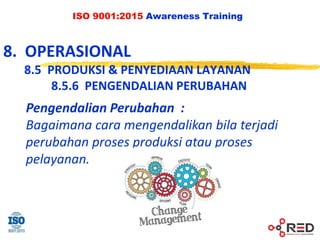 ISO 9001:2015 Awareness Training
8. OPERASIONAL
8.5 PRODUKSI & PENYEDIAAN LAYANAN
8.5.6 PENGENDALIAN PERUBAHAN
Pengendalian Perubahan :
Bagaimana cara mengendalikan bila terjadi
perubahan proses produksi atau proses
pelayanan.
 