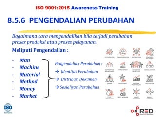 ISO 9001:2015 Awareness Training
8.5.6 PENGENDALIAN PERUBAHAN
Pengendalian Perubahan :
 Identitas Perubahan
 Distribusi Dokumen
 Sosialisasi Perubahan
Meliputi Pengendalian :
- Man
- Machine
- Material
- Method
- Money
- Market
Bagaimana cara mengendalikan bila terjadi perubahan
proses produksi atau proses pelayanan.
 