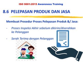 ISO 9001:2015 Awareness Training
8.6 PELEPASAN PRODUK DAN JASA
Membuat Prosedur Proses Pelepasan Produk &/ Jasa:
- Proses Inspeksi Akhir sebelum dikirim/diserahkan
ke Pelanggan
- Serah Terima dengan Pelanggan
 