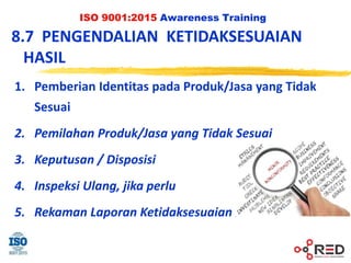 ISO 9001:2015 Awareness Training
8.7 PENGENDALIAN KETIDAKSESUAIAN
HASIL
1. Pemberian Identitas pada Produk/Jasa yang Tidak
Sesuai
2. Pemilahan Produk/Jasa yang Tidak Sesuai
3. Keputusan / Disposisi
4. Inspeksi Ulang, jika perlu
5. Rekaman Laporan Ketidaksesuaian
 