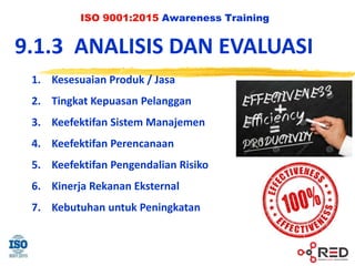 ISO 9001:2015 Awareness Training
9.1.3 ANALISIS DAN EVALUASI
1. Kesesuaian Produk / Jasa
2. Tingkat Kepuasan Pelanggan
3. Keefektifan Sistem Manajemen
4. Keefektifan Perencanaan
5. Keefektifan Pengendalian Risiko
6. Kinerja Rekanan Eksternal
7. Kebutuhan untuk Peningkatan
 