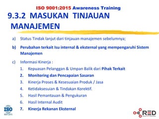 ISO 9001:2015 Awareness Training
9.3.2 MASUKAN TINJAUAN
MANAJEMEN
a) Status Tindak lanjut dari tinjauan manajemen sebelumnya;
b) Perubahan terkait Isu internal & eksternal yang mempengaruhi Sistem
Manajemen
c) Informasi Kinerja :
1. Kepuasan Pelanggan & Umpan Balik dari Pihak Terkait
2. Monitoring dan Pencapaian Sasaran
3. Kinerja Proses & Kesesuaian Produk / Jasa
4. Ketidaksesuian & Tindakan Korektif.
5. Hasil Pemantauan & Pengukuran
6. Hasil Internal Audit
7. Kinerja Rekanan Eksternal
 