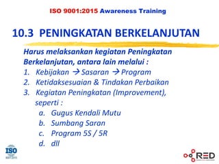 ISO 9001:2015 Awareness Training
10.3 PENINGKATAN BERKELANJUTAN
Harus melaksankan kegiatan Peningkatan
Berkelanjutan, antara lain melalui :
1. Kebijakan  Sasaran  Program
2. Ketidaksesuaian & Tindakan Perbaikan
3. Kegiatan Peningkatan (Improvement),
seperti :
a. Gugus Kendali Mutu
b. Sumbang Saran
c. Program 5S / 5R
d. dll
 