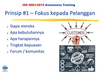 ISO 9001:2015 Awareness Training
Prinsip #1 – Fokus kepada Pelanggan
● Siapa mereka
● Apa kebutuhannya
● Apa harapannya
● Tingkat kepuasan
● Forum / komunitas
 