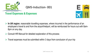 QMS-Induction- 001 23
QMS-Induction- 001
Travel Expenses & Expenses
 In UK region, reasonable travelling expenses, where ...