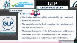 TREY
research
2. Personnel:
 The detailed records should be maintained for every individual
staff of the institution.
 The records include the detail curriculum vitae, training records
and their job descriptions.
 These records should meet the GLP requirements and these are
maintained to establish that every staff has the competence,
education, experience and training to perform the tests.
11
GLP
3. Fundamentals of GLP
a. Resources
 