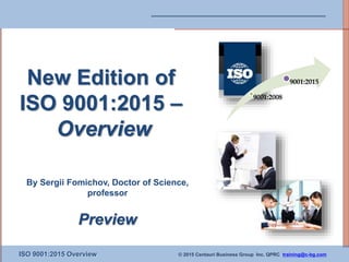 ISO 9001:2015 Overview © 2015 Centauri Business Group Inc. QPRC training@c-bg.com
New Edition of
ISO 9001:2015 –
Overview
By Sergii Fomichov, Doctor of Science,
professor
Preview
9001:2008
9001:2015
 