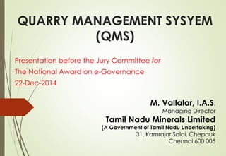 QUARRY MANAGEMENT SYSYEM
(QMS)
Presentation before the Jury Committee for
The National Award on e-Governance
22-Dec-2014
M. Vallalar, I.A.S.
Managing Director
Tamil Nadu Minerals Limited
(A Government of Tamil Nadu Undertaking)
31, Kamrajar Salai, Chepauk
Chennai 600 005
 