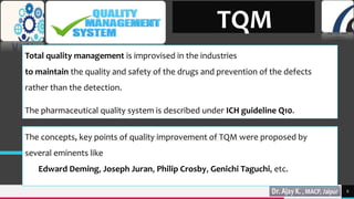 TREY
research
6
TQM
Total quality management is improvised in the industries
to maintain the quality and safety of the drugs and prevention of the defects
rather than the detection.
The pharmaceutical quality system is described under ICH guideline Q10.
The concepts, key points of quality improvement of TQM were proposed by
several eminents like
Edward Deming, Joseph Juran, Philip Crosby, Genichi Taguchi, etc.
 