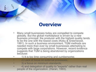 Overview Many small businesses today are compelled to compete globally. But the global marketplace is driven by a new business principal: the producer with the highest quality tends to be the one with the lowest costs (Kobu & Greenwood, 1991). In such a business environment, TQM methods are needed more than ever by small businesses attempting to compete with large corporations. However, recent evidence suggests that TQM is being abandoned by organizations because:  1) It is too time consuming and cumbersome; 2) Lack of focus on external processes;  3) a focus on minimum standards;  4) and delegation of quality to "experts" rather than real people of the organization. (Harari, 1993). 
