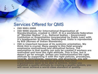 Services Offered for QMS ISO 9001:2000 ISO 9000 stands for International Organization of Standardization, created in 1947. It is a worldwide federation of “Member Bodies” (i.e., National bodies – Government Institution or Organization incorporated by Public Law) with it's headquarter at Geneva, Switzerland. India is represented by BIS (Bureau of Indian Standards).  ISO is important because of its systemic orientation. We think this is crucial. Many people in this field wrongly emphasize motivational and attitudinal factors. The assumption is that quality can only be created if workers are motivated and have the right attitude. This is fine, but it doesn't go far enough. Unless you institutionalize the right attitude by supporting it with the right policies, procedures, records, technologies, resources, and structures, you will never achieve the standards of quality that other organizations seem to be able to achieve. Unless you establish a quality attitude by creating a quality system, you will never achieve a world-class standard of quality. 
