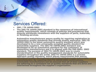Services Offered: ISO / TS 16949:2002 The ISO/TS 16949:2002 standard is the consensus of international quality requirements, which consists of policies and procedures that ensures worldwide consistence with the suppliers of parts, materials, or finishing services. Automotive manufacturers assure quality by requiring registration to automotive quality standards that provide quality assurance. ISO/TS 16949:2002 is the latest automotive quality standard which was developed to be a new universally accepted quality standard for automobile suppliers. The ISO/TS 16949:2002 standard was developed to be an automotive standard for the customers’ of automotive manufacturers and it is aligned with the ISO-9001: 2002 standard. The purpose of ISO/TS 16949:2002 was to create standardization in the quality management standards for automobile suppliers throughout the world. ISO/TS 16949:2002 is a process approach quality standard, which places requirements that assure consistent quality, throughout organizations that supply automobile manufacturers. By requiring ISO/TS 16949:2002 certifications, automobile manufacturers can be assured that all of their suppliers are adhering to a consistent set of quality standards that are strict and intertwined throughout the supplier’s organization. 
