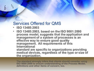 Services Offered for QMS ISO 13485:2003 ISO 13485:2003, based on the ISO 9001:2000 process model, suggests that the application and management of a system of processes is an effective way to ensure good quality management.  All requirements of this International standard are specific to organizations providing medical devices, regardless of the type or size of the organization. The standard strongly infers that clients should consider using ISO 9000:2000 to ensure understanding of the Process Model, definitions and other items of concern, too.   