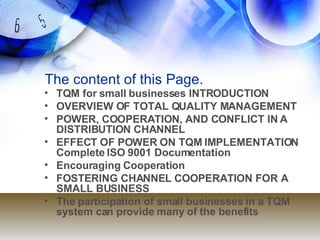 The content of this Page. TQM for small businesses INTRODUCTION OVERVIEW OF TOTAL QUALITY MANAGEMENT POWER, COOPERATION, AND CONFLICT IN A DISTRIBUTION CHANNEL EFFECT OF POWER ON TQM IMPLEMENTATION Complete ISO 9001 Documentation Encouraging Cooperation FOSTERING CHANNEL COOPERATION FOR A SMALL BUSINESS The participation of small businesses in a TQM system can provide many of the benefits 