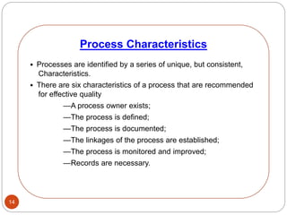 14
• Processes are identified by a series of unique, but consistent,
Characteristics.
• There are six characteristics of a process that are recommended
for effective quality
—A process owner exists;
—The process is defined;
—The process is documented;
—The linkages of the process are established;
—The process is monitored and improved;
—Records are necessary.
Process Characteristics
 