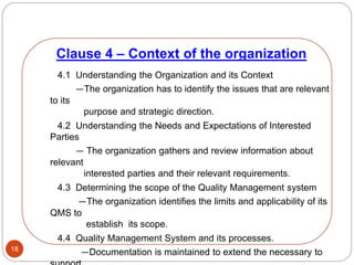Clause 4 – Context of the organization
18
4.1 Understanding the Organization and its Context
—The organization has to identify the issues that are relevant
to its
purpose and strategic direction.
4.2 Understanding the Needs and Expectations of Interested
Parties
— The organization gathers and review information about
relevant
interested parties and their relevant requirements.
4.3 Determining the scope of the Quality Management system
—The organization identifies the limits and applicability of its
QMS to
establish its scope.
4.4 Quality Management System and its processes.
—Documentation is maintained to extend the necessary to
 