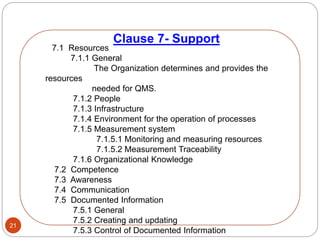 Clause 7- Support
21
7.1 Resources
7.1.1 General
The Organization determines and provides the
resources
needed for QMS.
7.1.2 People
7.1.3 Infrastructure
7.1.4 Environment for the operation of processes
7.1.5 Measurement system
7.1.5.1 Monitoring and measuring resources
7.1.5.2 Measurement Traceability
7.1.6 Organizational Knowledge
7.2 Competence
7.3 Awareness
7.4 Communication
7.5 Documented Information
7.5.1 General
7.5.2 Creating and updating
7.5.3 Control of Documented Information
 