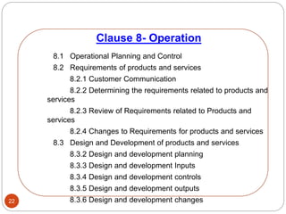 Clause 8- Operation
22
8.1 Operational Planning and Control
8.2 Requirements of products and services
8.2.1 Customer Communication
8.2.2 Determining the requirements related to products and
services
8.2.3 Review of Requirements related to Products and
services
8.2.4 Changes to Requirements for products and services
8.3 Design and Development of products and services
8.3.2 Design and development planning
8.3.3 Design and development Inputs
8.3.4 Design and development controls
8.3.5 Design and development outputs
8.3.6 Design and development changes
 