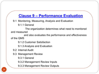 24
9.1 Monitoring, Measuring, Analysis and Evaluation
9.1.1 General
The organization determines what need to monitored
and measured
and also evaluates the performance and effectiveness
of the QMS
9.1.2 Customer Satisfaction
9.1.3 Analysis and Evaluation
9.2 Internal Audit
9.3 Management Review
9.3.1 General
9.3.2 Management Review Inputs
9.3.3 Management Review Outputs
Clause 9 – Performance Evaluation
 