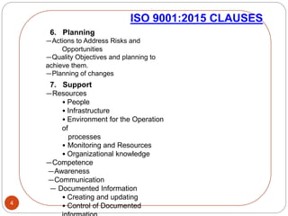 4
ISO 9001:2015 CLAUSES
6. Planning
—Actions to Address Risks and
Opportunities
—Quality Objectives and planning to
achieve them.
—Planning of changes
7. Support
—Resources
• People
• Infrastructure
• Environment for the Operation
of
processes
• Monitoring and Resources
• Organizational knowledge
—Competence
—Awareness
—Communication
— Documented Information
• Creating and updating
• Control of Documented
 