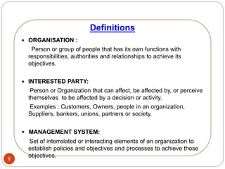 8
 ORGANISATION :
Person or group of people that has its own functions with
responsibilities, authorities and relationships to achieve its
objectives.
• INTERESTED PARTY:
Person or Organization that can affect, be affected by, or perceive
themselves to be affected by a decision or activity.
Examples : Customers, Owners, people in an organization,
Suppliers, bankers, unions, partners or society.
• MANAGEMENT SYSTEM:
Set of interrelated or interacting elements of an organization to
establish policies and objectives and processes to achieve those
objectives.
Definitions
 