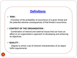 9
• RISK :
A function of the probability of occurrence of a given threat and
the potential adverse consequences of that threat’s occurrence.
• CONTEXT OF THE ORGANISATION :
Combination of internal and external issues that can have an
effect on an organization’s approach to developing and achieving
its objectives
• QUALITY :
Degree to which a set of inherent characteristics of an object
fulfils requirements
Definitions
 