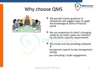 Why choose QMS
?  We provide Career guidance to

individuals and suggest ways to apply
the Knowledge & skills in Practical
world

 We are responsive to client’s changing
needs & can tailor-make our solutions
to suit client’s specific requirements
 We create trust by providing unbiased
&
transparent reports to top management
during
our consulting / audit engagement

@ Copyrights reserved - QMSS Pvt Ltd

14

 