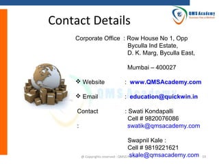 Contact Details
Corporate Office : Row House No 1, Opp
Byculla Ind Estate,
D. K. Marg, Byculla East,
Mumbai – 400027
 Website

: www.QMSAcademy.com

 Email

: education@quickwin.in

Contact

: Swati Kondapalli
Cell # 9820076086
swatik@qmsacademy.com

:

Swapnil Kale :
Cell # 9819221621
skale@qmsacademy.com
@ Copyrights reserved - QMSS Pvt Ltd

19

 