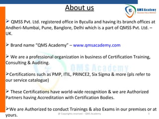 About us
 QMSS Pvt. Ltd. registered office in Byculla and having its branch offices at
Andheri-Mumbai, Pune, Banglore, Delhi which is a part of QMSS Pvt. Ltd. –
UK.
 Brand name “QMS Academy” – www.qmsacademy.com
 We are a professional organization in business of Certification Training,
Consulting & Auditing.
Certifications such as PMP, ITIL, PRINCE2, Six Sigma & more (pls refer to
our service catalogue)
 These Certifications have world-wide recognition & we are Authorized
Partners having Accreditation with Certification Bodies.
We are Authorized to conduct Trainings & also Exams in our premises or at
3
@ Copyrights reserved – QMS Academy
yours.

 
