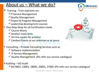 About us – What we do?
 Training - Train aspirants on:IT Service Management
Quality Management
Project & Program Management
Leadership development courses
 One-Stop-Shop for all Certification needs.
 Course Wares
Conduct mock tests
 On-line access for practice
 Conduct Exams at our premises or at yours
 Consulting – Provide Consulting Services such as
 Software implementation
 IT Service Management
 Quality Management. (Pls refer our service catalogue)
Auditing – ISO Audit
ISO 9001, 14001, 18001, 20001, 27001 (Pls refer our service catalogue)
@ Copyrights reserved – QMS Academy

4

 