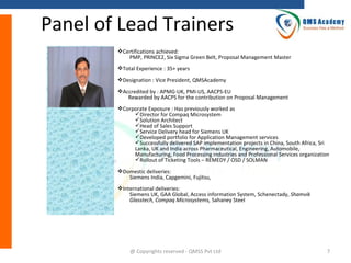 Panel of Lead Trainers
Certifications achieved:
PMP, PRINCE2, Six Sigma Green Belt, Proposal Management Master
Total Experience : 35+ years
Designation : Vice President, QMSAcademy
Accredited by : APMG-UK, PMI-US, AACPS-EU
Rewarded by AACPS for the contribution on Proposal Management
Corporate Exposure : Has previously worked as
Director for Compaq Microsystem
Solution Architect
Head of Sales Support
Service Delivery head for Siemens UK
Developed portfolio for Application Management services
Successfully delivered SAP implementation projects in China, South Africa, Sri
Lanka, UK and India across Pharmaceutical, Engineering, Automobile,
Manufacturing, Food Processing industries and Professional Services organization
Rollout of Ticketing Tools – REMEDY / OSD / SOLMAN
Domestic deliveries:
Siemens India, Capgemini, Fujitsu,
International deliveries:
Siemens UK, GAA Global, Access information System, Schenectady, Shamvik
Glasstech, Compaq Microsystems, Sahaney Steel

@ Copyrights reserved - QMSS Pvt Ltd

7

 