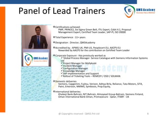 Panel of Lead Trainers
Certifications achieved:
PMP, PRINCE2, Six Sigma Green Belt, ITIL Expert, Cobit 4.1, Proposal
Management Expert, Certified Team Leader, SAP-PI, ISO 20000
Total Experience : 11+ years
Designation : Director, QMSAcademy
Accredited by : APMG-UK, PMI-US, Peoplecert-EU, AACPS-EU
Rewarded by AACPS for the contribution on Certified Team Leader
Corporate Exposure : Has previously worked as
‘Global Process Manager- Service Catalogue with Siemens Information Systems
Ltd
Project Manager for Myllykoski
Incident Manager
Configuration Manager
Knowledge Manager
SAP implementation and Support
Rollout of Ticketing Tools – REMEDY / OSD / SOLMAN
Domestic deliveries:
Siemens, Capgemini, Fujitsu, Verizon, Aditya Birla, Reliance, Tata Motors, SITA,
Patni, Emersion, NMIMS, Symbiosis, Prop Equity,
International deliveries:
Khaleeji Bank-Bahrain, NIT-Bahrain, Almoyead Group-Bahrain, Siemens Finland,
Oman International Bank-Oman, Promasecure - Qatar, ITSMF - UK

@ Copyrights reserved - QMSS Pvt Ltd

8

 