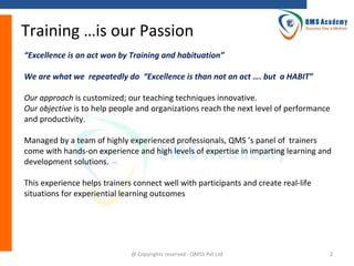 Training …is our Passion
“Excellence is an act won by Training and habituation”
We are what we repeatedly do “Excellence is than not an act …. but a HABIT”
Our approach is customized; our teaching techniques innovative.
Our objective is to help people and organizations reach the next level of performance
and productivity.
Managed by a team of highly experienced professionals, QMS ’s panel of trainers
come with hands-on experience and high levels of expertise in imparting learning and
development solutions.
This experience helps trainers connect well with participants and create real-life
situations for experiential learning outcomes

@ Copyrights reserved - QMSS Pvt Ltd

2

 