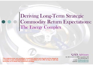 Deriving Long-Term Strategic                         Commodity Return Expectations:                         The Energy Complex                                                                                             Q M S Advisors                                                                                                 .    .                                                                                    Av. De la Gare, 1 | 1003, Lausanne | CHThis material does not constitute investment advice and should not be viewed as                           tel: 078 922 08 77a current or past recommendation or a solicitation of an offer to buy or sell any                e-mail: info@qmsadv.comsecurities or to adopt any investment strategy.                                                 website: www.qmsadv.com 
