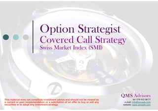 Option Strategist
                              Covered Call Strategy
                              Euro Stoxx 50 Index
                               February 2012




                                                                                    Q M S Advisors
                                                                                      .    .

This material does not constitute investment advice and should not be viewed as                tel: 078 922 08 77
a current or past recommendation or a solicitation of an offer to buy or sell any     e-mail: info@qmsadv.com
securities or to adopt any investment strategy.                                      website: www.qmsadv.com
 