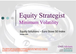 Equity Strategist
                              Minimum Volatility
                               Equity Solutions – Euro Stoxx 50 Index
                               October 2012




                                                                                    Q M S Advisors
                                                                                     .    .

This material does not constitute investment advice and should not be viewed as                tel: 078 922 08 77
a current or past recommendation or a solicitation of an offer to buy or sell any     e-mail: info@qmsadv.com
securities or to adopt any investment strategy.                                      website: www.qmsadv.com
 