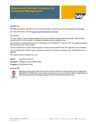SAP COMMUNITY NETWORK SDN - sdn.sap.com | BPX - bpx.sap.com | BOC - boc.sap.com
© 2009 SAP AG 1
Dependent Multiple Samples In
Sampling Management
Applies to:
SAP QM Consultants, SAP ECC 6.0. For more information, visit the Supply Chain Management homepage.
For more information, visit the Supply Chain Management homepage.
Summary
The user wants to create multiple samples one by one manually in Result Recording Screen, when the Non
Conformity (NC) of the samples is in between allowable level and rejection level.
Each sample is interdependent and non conformities are cumulated till 7th
Sample. Once the sample is rejected,
the new sample can not be created.
Total cumulated NCs of all the seven samples are less than the rejection level, the Inspection Lot is accepted.
Total cumulated NCs of all the seven samples are equal or more than the rejection level, the Inspection Lot is
rejected.
The rejection level is indicated by  d7.
Author: Raguthama Sharma
Company: Intelligroup Asia Private Limited
Created on: 25 November 2009
Author Bio
Raguthama Sharma has thirty seven years of work experience including eight years of experience
with SAP-PP / QM Modules. He has been working as a senior consultant for PP and QM Module, in
SAP SCM department of Intelligroup Asia Private Limited since December 2003.
 