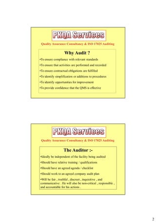 Quality Assurance Consultancy & ISO 17025 Auditing

                    Why Audit ?
•To ensure compliance with relevant standards
•To ensure that activities are performed and recorded
•To ensure contractual obligations are fulfilled
•To identify simplification or additions to procedures
•To identify opportunities for improvement
•To provide confidence that the QMS is effective




 Quality Assurance Consultancy & ISO 17025 Auditing


                   The Auditor :-
•Ideally be independent of the facility being audited
•Should have relative training / qualifications
•Should have an agreed agenda / checklist
•Should work to an agreed company audit plan
•Will be fair , truthful , discreet , inquisitive , and
communicative . He will also be non-critical , responsible ,
and accountable for his actions .




                                                               2
 
