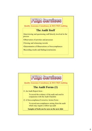 Quality Assurance Consultancy & ISO 17025 Auditing

                 The Audit Itself
•Interviewing and questioning staff directly involved in the
process
•Observation of activities and processes
•Viewing and witnessing records
•Determination of Observations or Non-compliances
•Recording results and findings/conclusions




 Quality Assurance Consultancy & ISO 17025 Auditing

             The Audit Forms (1)
•1. An Audit Report form :
       To record the evidence of the audit and used in
       conjunction with the Audit Checklist
•2. A Non-compliance/Corrective Action Form :
       To record non-compliances arising from the audit
       which may require a follow-up audit
      Samples of both can be seen on the next slide




                                                               6
 