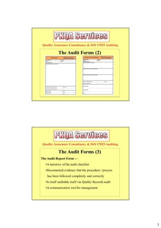 Quality Assurance Consultancy & ISO 17025 Auditing

             The Audit Forms (2)




 Quality Assurance Consultancy & ISO 17025 Auditing

             The Audit Forms (3)
The Audit Report Form : -
   •A narrative of the audit checklist
   •Documented evidence that the procedure / process
    has been followed completely and correctly
   •Is itself auditable itself via Quality Records audit
   •A communication tool for management




                                                           7
 