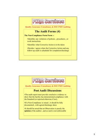 Quality Assurance Consultancy & ISO 17025 Auditing

             The Audit Forms (4)
The Non-Compliance Form Form :-
   •Identifies any violations of policies , procedures , or
   work instructions
   •Identifies what Corrective Action is to be taken
   •Decides / agrees when the Corrective Action and any
   follow-up audit is scheduled for completion/discharge




 Quality Assurance Consultancy & ISO 17025 Auditing

            Post Audit Discussions
•The audit report must provide conclusive evidence to
show that the facility has demonstrated compliance with
the Standard (or reported otherwise if not) .
•If a Non-Compliance is raised , it should be fully
documented , with agreed discharge dates
•It should be noted that an Observation is purely the
opinion of the auditor , and as such is not enforceable




                                                              8
 