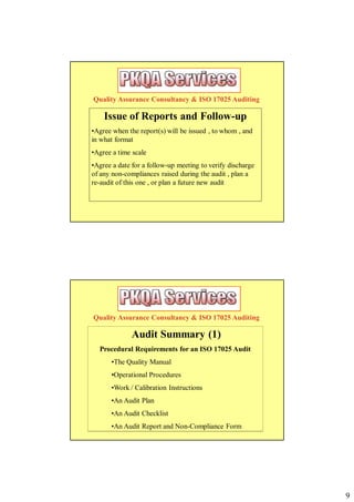 Quality Assurance Consultancy & ISO 17025 Auditing

    Issue of Reports and Follow-up
•Agree when the report(s) will be issued , to whom , and
in what format
•Agree a time scale
•Agree a date for a follow-up meeting to verify discharge
of any non-compliances raised during the audit , plan a
re-audit of this one , or plan a future new audit




Quality Assurance Consultancy & ISO 17025 Auditing

              Audit Summary (1)
  Procedural Requirements for an ISO 17025 Audit
      •The Quality Manual
      •Operational Procedures
      •Work / Calibration Instructions
      •An Audit Plan
      •An Audit Checklist
      •An Audit Report and Non-Compliance Form




                                                            9
 